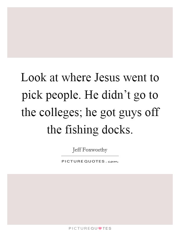 Look at where Jesus went to pick people. He didn't go to the colleges; he got guys off the fishing docks Picture Quote #1