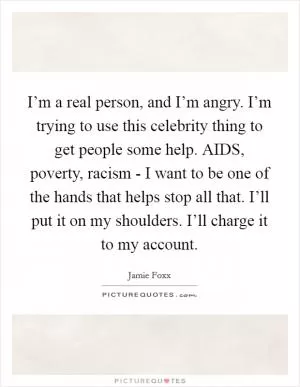 I’m a real person, and I’m angry. I’m trying to use this celebrity thing to get people some help. AIDS, poverty, racism - I want to be one of the hands that helps stop all that. I’ll put it on my shoulders. I’ll charge it to my account Picture Quote #1