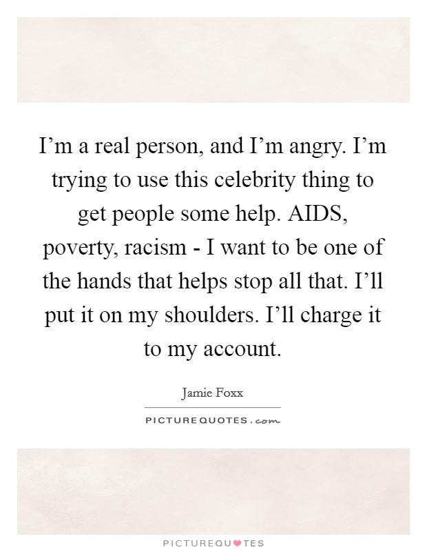 I'm a real person, and I'm angry. I'm trying to use this celebrity thing to get people some help. AIDS, poverty, racism - I want to be one of the hands that helps stop all that. I'll put it on my shoulders. I'll charge it to my account Picture Quote #1