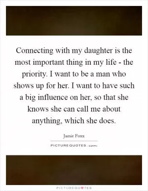 Connecting with my daughter is the most important thing in my life - the priority. I want to be a man who shows up for her. I want to have such a big influence on her, so that she knows she can call me about anything, which she does Picture Quote #1