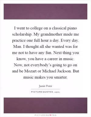 I went to college on a classical piano scholarship. My grandmother made me practice one full hour a day. Every day. Man. I thought all she wanted was for me not to have any fun. Next thing you know, you have a career in music. Now, not everybody’s going to go on and be Mozart or Michael Jackson. But music makes you smarter Picture Quote #1