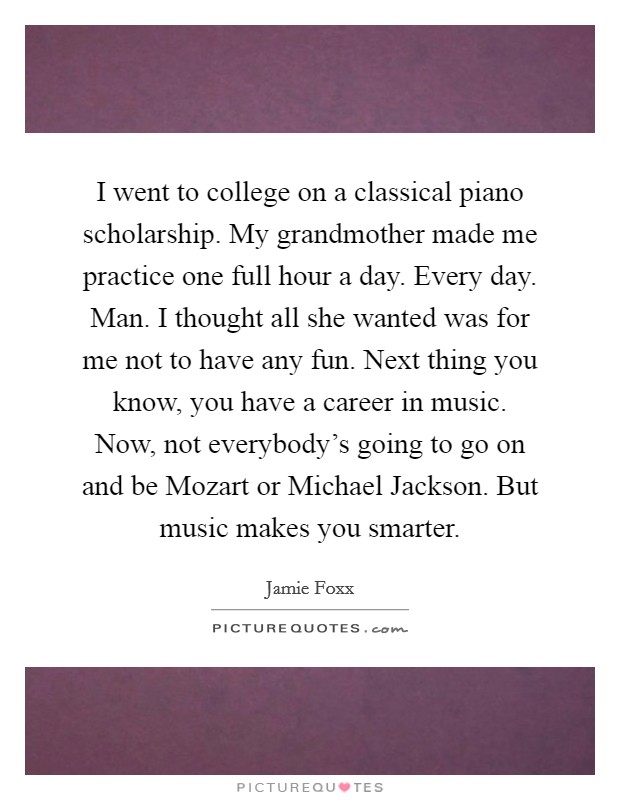 I went to college on a classical piano scholarship. My grandmother made me practice one full hour a day. Every day. Man. I thought all she wanted was for me not to have any fun. Next thing you know, you have a career in music. Now, not everybody's going to go on and be Mozart or Michael Jackson. But music makes you smarter Picture Quote #1