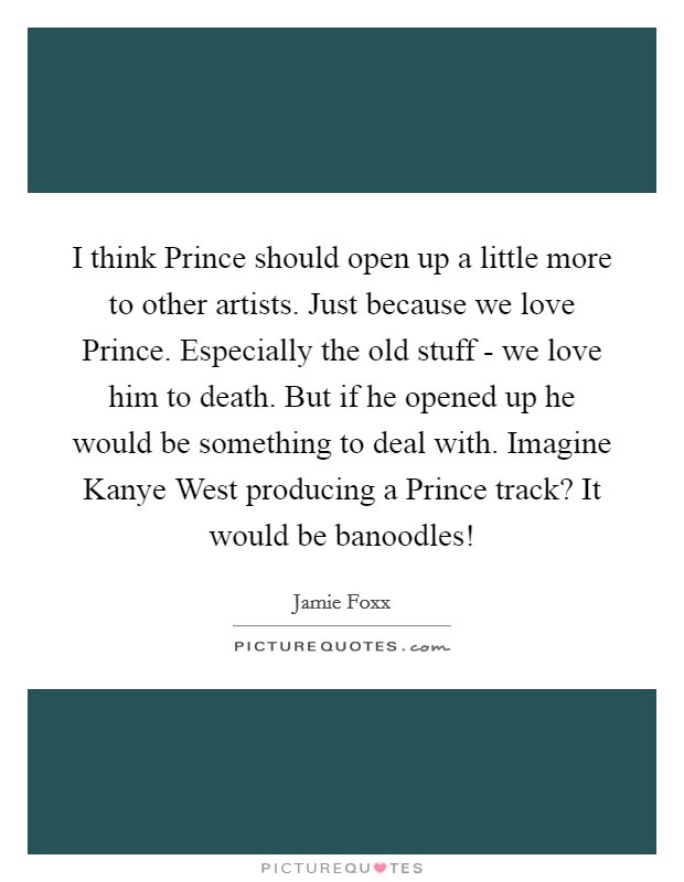 I think Prince should open up a little more to other artists. Just because we love Prince. Especially the old stuff - we love him to death. But if he opened up he would be something to deal with. Imagine Kanye West producing a Prince track? It would be banoodles! Picture Quote #1
