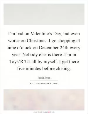I’m bad on Valentine’s Day, but even worse on Christmas. I go shopping at nine o’clock on December 24th every year. Nobody else is there. I’m in Toys’R’Us all by myself. I get there five minutes before closing Picture Quote #1