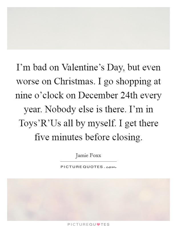 I'm bad on Valentine's Day, but even worse on Christmas. I go shopping at nine o'clock on December 24th every year. Nobody else is there. I'm in Toys'R'Us all by myself. I get there five minutes before closing Picture Quote #1