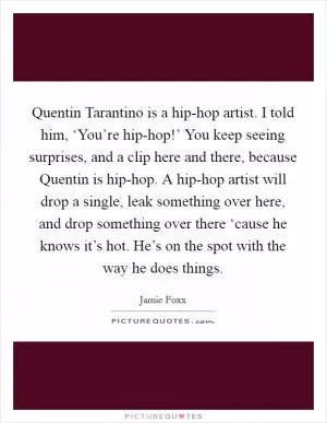 Quentin Tarantino is a hip-hop artist. I told him, ‘You’re hip-hop!’ You keep seeing surprises, and a clip here and there, because Quentin is hip-hop. A hip-hop artist will drop a single, leak something over here, and drop something over there ‘cause he knows it’s hot. He’s on the spot with the way he does things Picture Quote #1