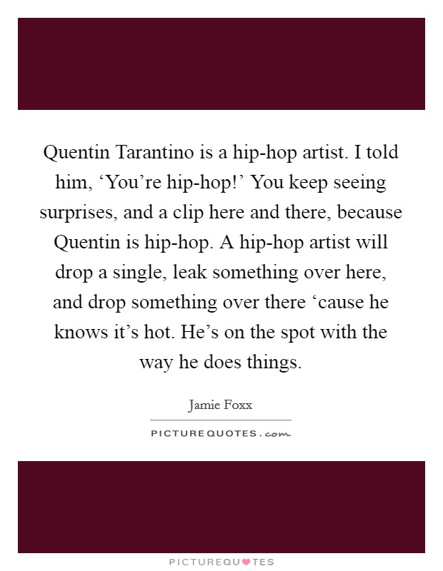 Quentin Tarantino is a hip-hop artist. I told him, ‘You're hip-hop!' You keep seeing surprises, and a clip here and there, because Quentin is hip-hop. A hip-hop artist will drop a single, leak something over here, and drop something over there ‘cause he knows it's hot. He's on the spot with the way he does things Picture Quote #1