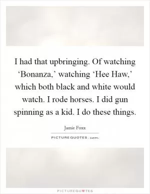 I had that upbringing. Of watching ‘Bonanza,’ watching ‘Hee Haw,’ which both black and white would watch. I rode horses. I did gun spinning as a kid. I do these things Picture Quote #1