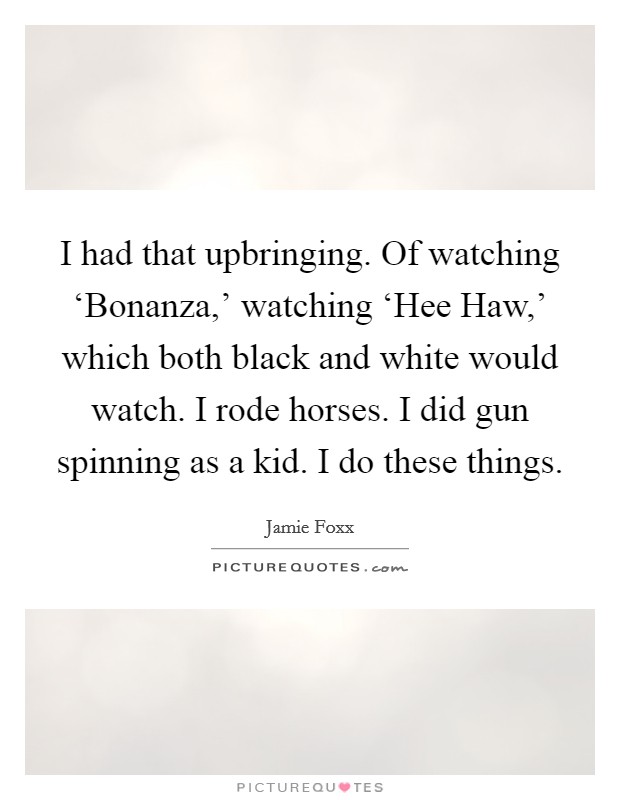 I had that upbringing. Of watching ‘Bonanza,' watching ‘Hee Haw,' which both black and white would watch. I rode horses. I did gun spinning as a kid. I do these things Picture Quote #1