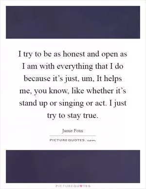 I try to be as honest and open as I am with everything that I do because it’s just, um, It helps me, you know, like whether it’s stand up or singing or act. I just try to stay true Picture Quote #1