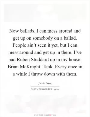 Now ballads, I can mess around and get up on somebody on a ballad. People ain’t seen it yet, but I can mess around and get up in there. I’ve had Ruben Studdard up in my house, Brian McKnight, Tank. Every once in a while I throw down with them Picture Quote #1