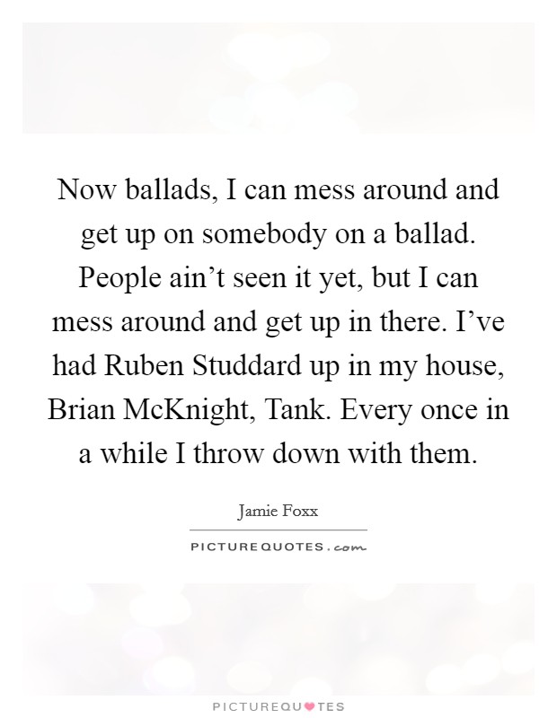 Now ballads, I can mess around and get up on somebody on a ballad. People ain't seen it yet, but I can mess around and get up in there. I've had Ruben Studdard up in my house, Brian McKnight, Tank. Every once in a while I throw down with them Picture Quote #1