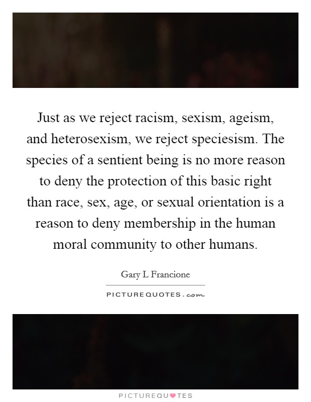 Just as we reject racism, sexism, ageism, and heterosexism, we reject speciesism. The species of a sentient being is no more reason to deny the protection of this basic right than race, sex, age, or sexual orientation is a reason to deny membership in the human moral community to other humans Picture Quote #1