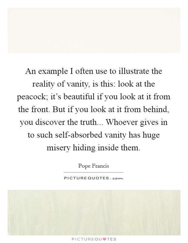 An example I often use to illustrate the reality of vanity, is this: look at the peacock; it's beautiful if you look at it from the front. But if you look at it from behind, you discover the truth... Whoever gives in to such self-absorbed vanity has huge misery hiding inside them Picture Quote #1