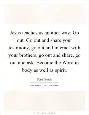 Jesus teaches us another way: Go out. Go out and share your testimony, go out and interact with your brothers, go out and share, go out and ask. Become the Word in body as well as spirit Picture Quote #1