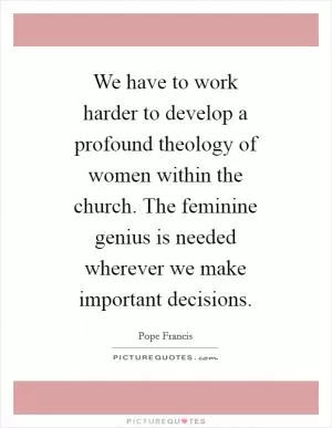 We have to work harder to develop a profound theology of women within the church. The feminine genius is needed wherever we make important decisions Picture Quote #1