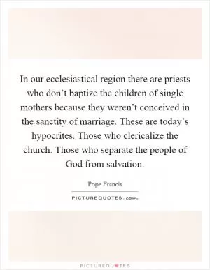 In our ecclesiastical region there are priests who don’t baptize the children of single mothers because they weren’t conceived in the sanctity of marriage. These are today’s hypocrites. Those who clericalize the church. Those who separate the people of God from salvation Picture Quote #1