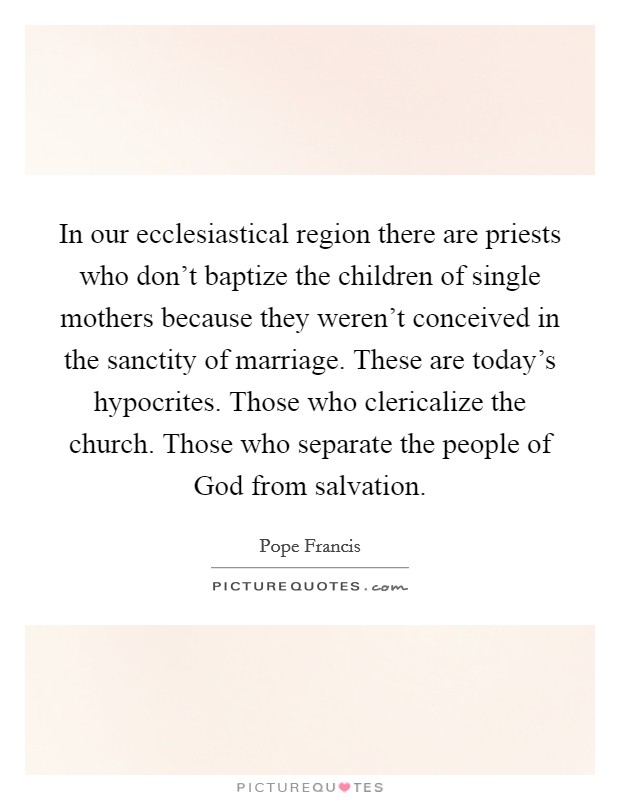 In our ecclesiastical region there are priests who don't baptize the children of single mothers because they weren't conceived in the sanctity of marriage. These are today's hypocrites. Those who clericalize the church. Those who separate the people of God from salvation Picture Quote #1