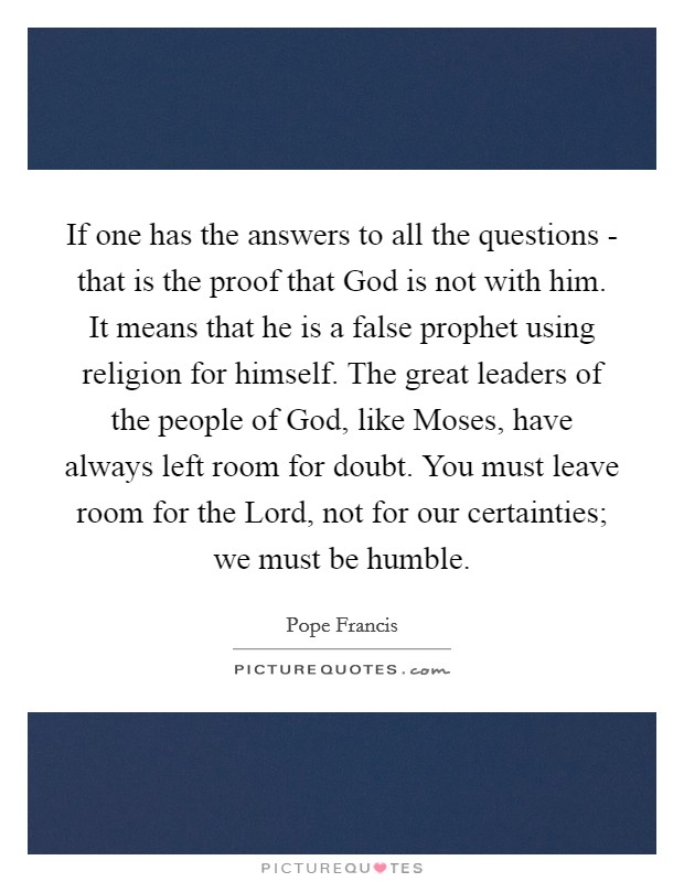 If one has the answers to all the questions - that is the proof that God is not with him. It means that he is a false prophet using religion for himself. The great leaders of the people of God, like Moses, have always left room for doubt. You must leave room for the Lord, not for our certainties; we must be humble Picture Quote #1