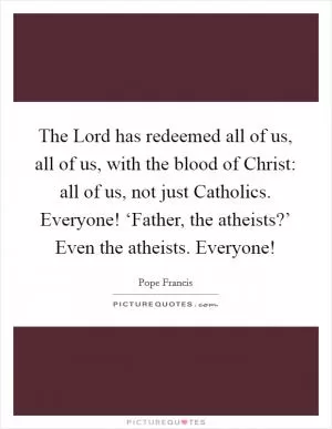 The Lord has redeemed all of us, all of us, with the blood of Christ: all of us, not just Catholics. Everyone! ‘Father, the atheists?’ Even the atheists. Everyone! Picture Quote #1