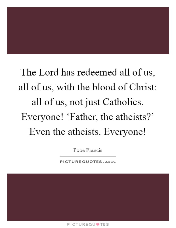 The Lord has redeemed all of us, all of us, with the blood of Christ: all of us, not just Catholics. Everyone! ‘Father, the atheists?' Even the atheists. Everyone! Picture Quote #1
