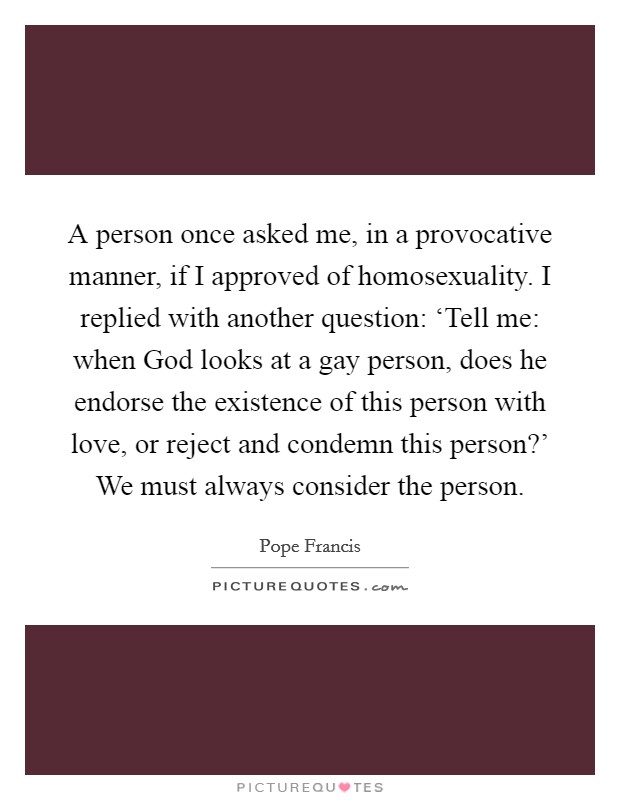 A person once asked me, in a provocative manner, if I approved of homosexuality. I replied with another question: ‘Tell me: when God looks at a gay person, does he endorse the existence of this person with love, or reject and condemn this person?' We must always consider the person Picture Quote #1