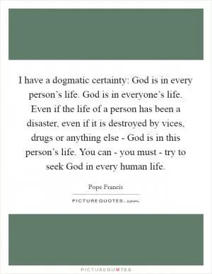 I have a dogmatic certainty: God is in every person’s life. God is in everyone’s life. Even if the life of a person has been a disaster, even if it is destroyed by vices, drugs or anything else - God is in this person’s life. You can - you must - try to seek God in every human life Picture Quote #1
