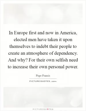 In Europe first and now in America, elected men have taken it upon themselves to indebt their people to create an atmosphere of dependency. And why? For their own selfish need to increase their own personal power Picture Quote #1