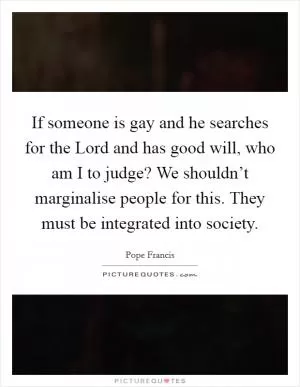 If someone is gay and he searches for the Lord and has good will, who am I to judge? We shouldn’t marginalise people for this. They must be integrated into society Picture Quote #1