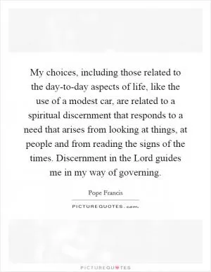 My choices, including those related to the day-to-day aspects of life, like the use of a modest car, are related to a spiritual discernment that responds to a need that arises from looking at things, at people and from reading the signs of the times. Discernment in the Lord guides me in my way of governing Picture Quote #1