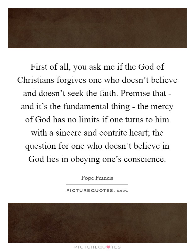 First of all, you ask me if the God of Christians forgives one who doesn't believe and doesn't seek the faith. Premise that - and it's the fundamental thing - the mercy of God has no limits if one turns to him with a sincere and contrite heart; the question for one who doesn't believe in God lies in obeying one's conscience Picture Quote #1