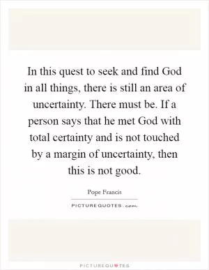 In this quest to seek and find God in all things, there is still an area of uncertainty. There must be. If a person says that he met God with total certainty and is not touched by a margin of uncertainty, then this is not good Picture Quote #1