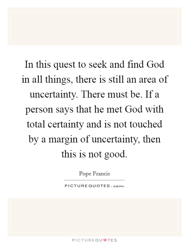 In this quest to seek and find God in all things, there is still an area of uncertainty. There must be. If a person says that he met God with total certainty and is not touched by a margin of uncertainty, then this is not good Picture Quote #1