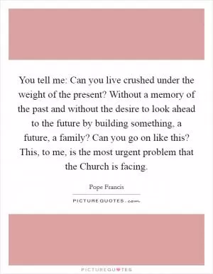 You tell me: Can you live crushed under the weight of the present? Without a memory of the past and without the desire to look ahead to the future by building something, a future, a family? Can you go on like this? This, to me, is the most urgent problem that the Church is facing Picture Quote #1