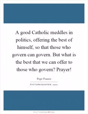 A good Catholic meddles in politics, offering the best of himself, so that those who govern can govern. But what is the best that we can offer to those who govern? Prayer! Picture Quote #1