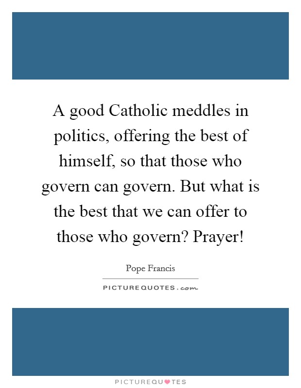 A good Catholic meddles in politics, offering the best of himself, so that those who govern can govern. But what is the best that we can offer to those who govern? Prayer! Picture Quote #1