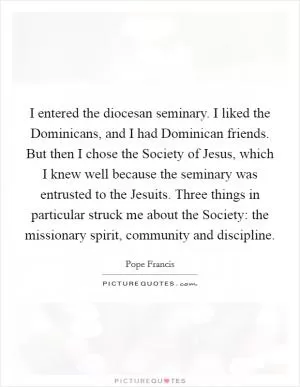 I entered the diocesan seminary. I liked the Dominicans, and I had Dominican friends. But then I chose the Society of Jesus, which I knew well because the seminary was entrusted to the Jesuits. Three things in particular struck me about the Society: the missionary spirit, community and discipline Picture Quote #1