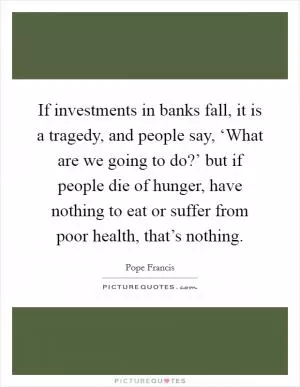 If investments in banks fall, it is a tragedy, and people say, ‘What are we going to do?’ but if people die of hunger, have nothing to eat or suffer from poor health, that’s nothing Picture Quote #1