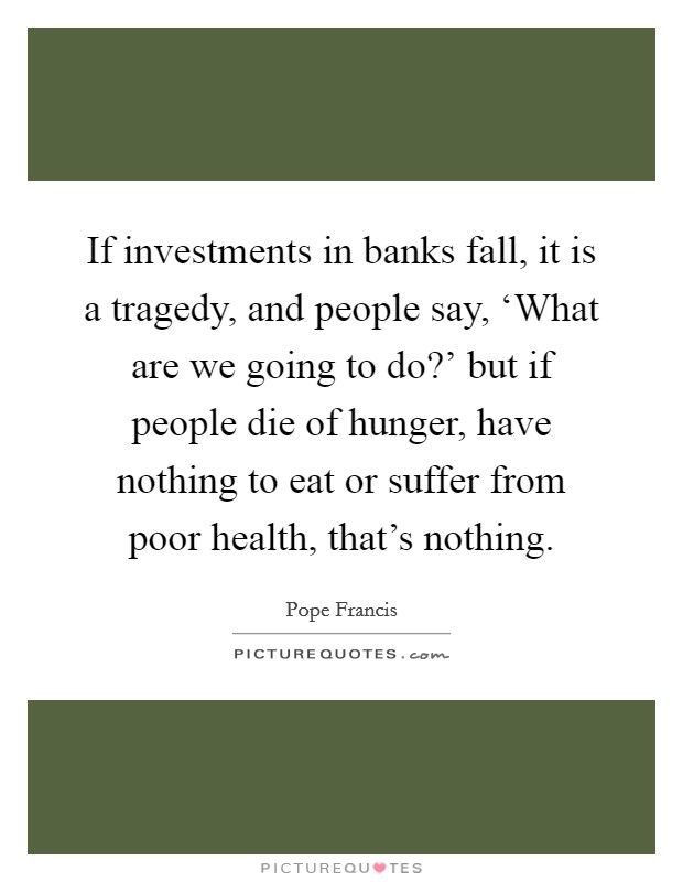 If investments in banks fall, it is a tragedy, and people say, ‘What are we going to do?' but if people die of hunger, have nothing to eat or suffer from poor health, that's nothing Picture Quote #1