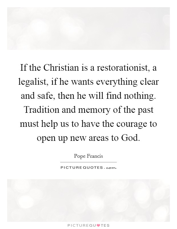 If the Christian is a restorationist, a legalist, if he wants everything clear and safe, then he will find nothing. Tradition and memory of the past must help us to have the courage to open up new areas to God Picture Quote #1