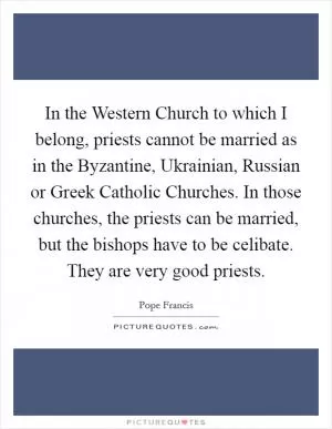 In the Western Church to which I belong, priests cannot be married as in the Byzantine, Ukrainian, Russian or Greek Catholic Churches. In those churches, the priests can be married, but the bishops have to be celibate. They are very good priests Picture Quote #1