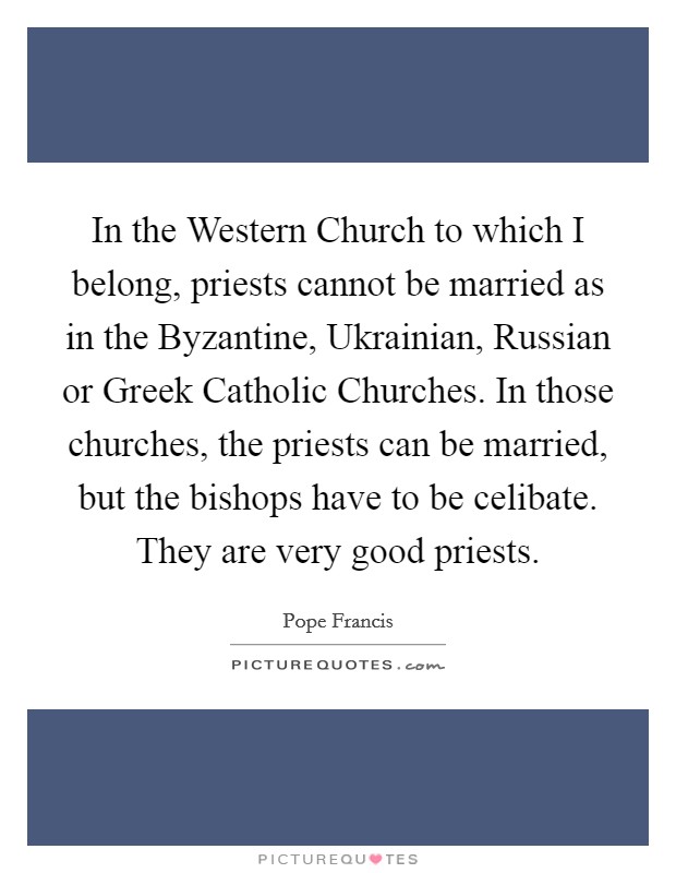 In the Western Church to which I belong, priests cannot be married as in the Byzantine, Ukrainian, Russian or Greek Catholic Churches. In those churches, the priests can be married, but the bishops have to be celibate. They are very good priests Picture Quote #1