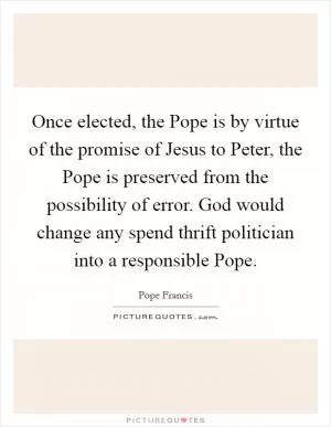 Once elected, the Pope is by virtue of the promise of Jesus to Peter, the Pope is preserved from the possibility of error. God would change any spend thrift politician into a responsible Pope Picture Quote #1
