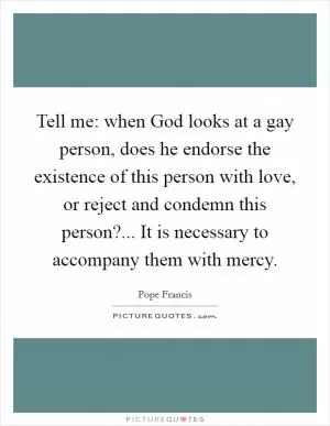 Tell me: when God looks at a gay person, does he endorse the existence of this person with love, or reject and condemn this person?... It is necessary to accompany them with mercy Picture Quote #1