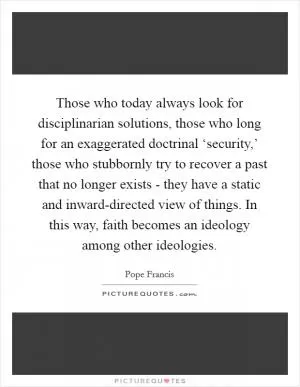 Those who today always look for disciplinarian solutions, those who long for an exaggerated doctrinal ‘security,’ those who stubbornly try to recover a past that no longer exists - they have a static and inward-directed view of things. In this way, faith becomes an ideology among other ideologies Picture Quote #1