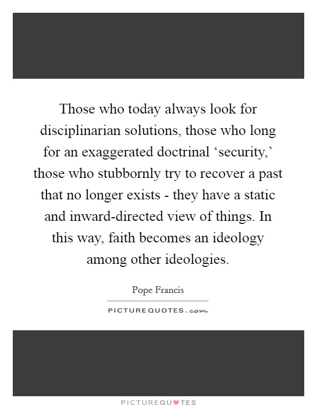 Those who today always look for disciplinarian solutions, those who long for an exaggerated doctrinal ‘security,' those who stubbornly try to recover a past that no longer exists - they have a static and inward-directed view of things. In this way, faith becomes an ideology among other ideologies Picture Quote #1