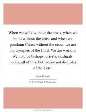 When we walk without the cross, when we build without the cross and when we proclaim Christ without the cross, we are not disciples of the Lord. We are worldly. We may be bishops, priests, cardinals, popes, all of this, but we are not disciples of the Lord Picture Quote #1