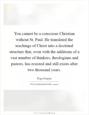 You cannot be a conscious Christian without St. Paul. He translated the teachings of Christ into a doctrinal structure that, even with the additions of a vast number of thinkers, theologians and pastors, has resisted and still exists after two thousand years Picture Quote #1