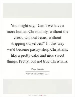 You might say, ‘Can’t we have a more human Christianity, without the cross, without Jesus, without stripping ourselves?’ In this way we’d become pastry-shop Christians, like a pretty cake and nice sweet things. Pretty, but not true Christians Picture Quote #1