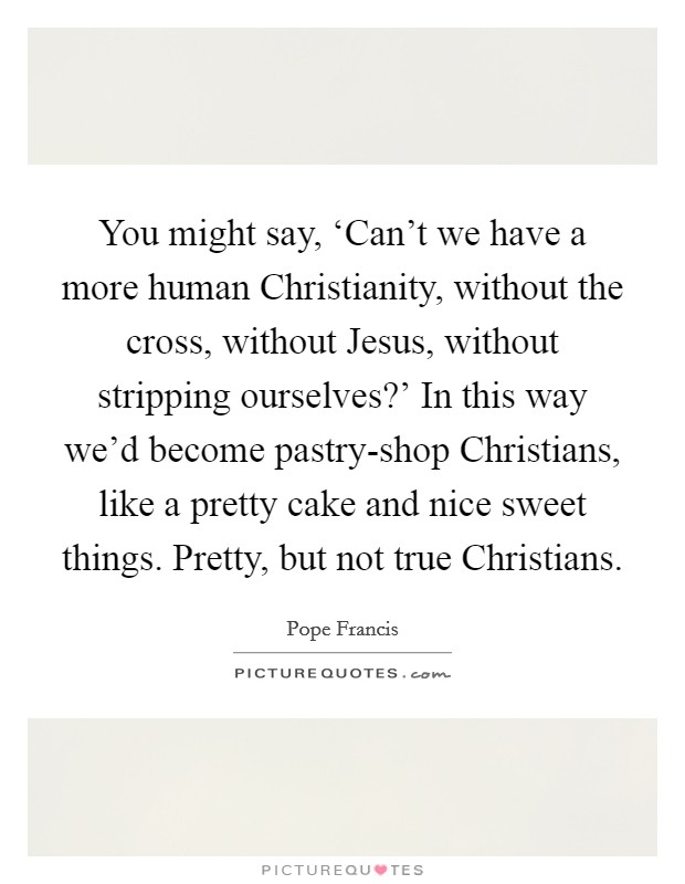 You might say, ‘Can't we have a more human Christianity, without the cross, without Jesus, without stripping ourselves?' In this way we'd become pastry-shop Christians, like a pretty cake and nice sweet things. Pretty, but not true Christians Picture Quote #1
